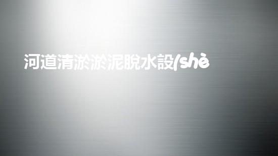 河道清淤淤泥脫水設(shè)備解放河道，提升城市生活質(zhì)量的革新方案！